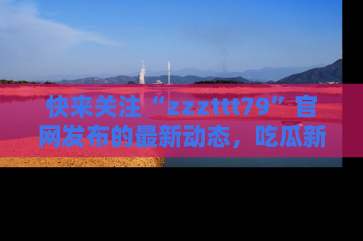 快来关注“zzzttt79”官网发布的最新动态，吃瓜新闻一手掌握，精彩不停！