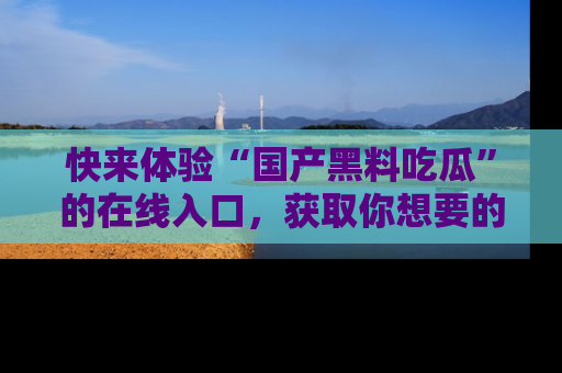 快来体验“国产黑料吃瓜”的在线入口，获取你想要的所有独家黑料！