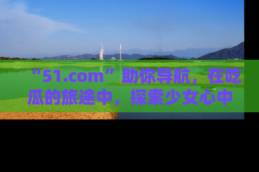 “51.com”助你导航，在吃瓜的旅途中，探索少女心中的小秘密喔！