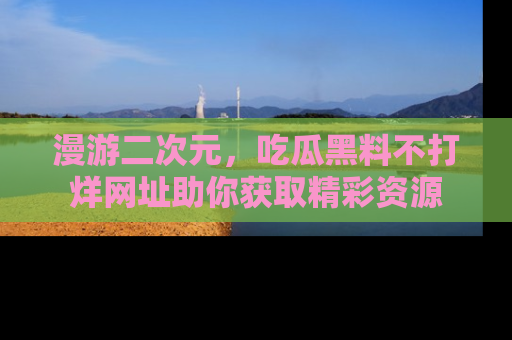 漫游二次元，吃瓜黑料不打烊网址助你获取精彩资源