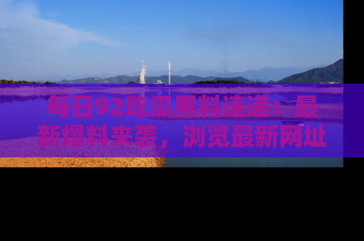 每日92吃瓜黑料速递：最新爆料来袭，浏览最新网址，畅享吃瓜乐趣！
