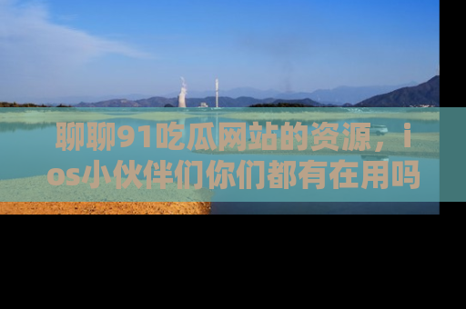 聊聊91吃瓜网站的资源，ios小伙伴们你们都有在用吗？