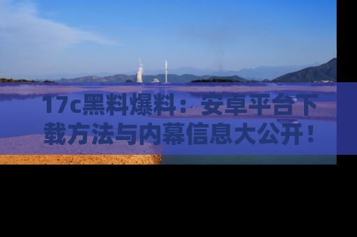 17c黑料爆料：安卓平台下载方法与内幕信息大公开！