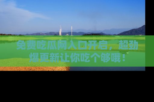 免费吃瓜网入口开启，超劲爆更新让你吃个够哦！