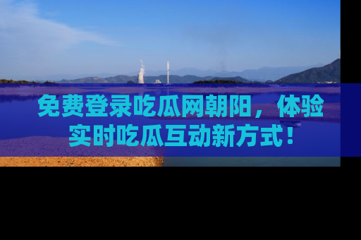 免费登录吃瓜网朝阳，体验实时吃瓜互动新方式！