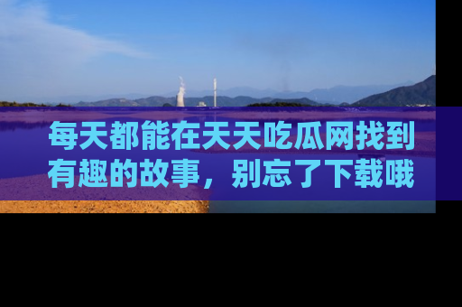 每天都能在天天吃瓜网找到有趣的故事，别忘了下载哦！