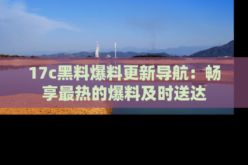 17c黑料爆料更新导航：畅享最热的爆料及时送达