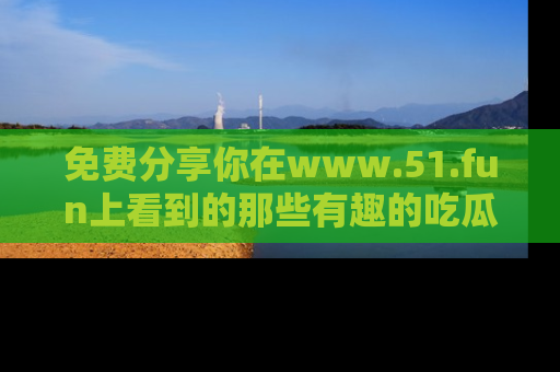 免费分享你在www.51.fun上看到的那些有趣的吃瓜趣闻吧！