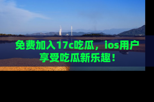 免费加入17c吃瓜，ios用户享受吃瓜新乐趣！