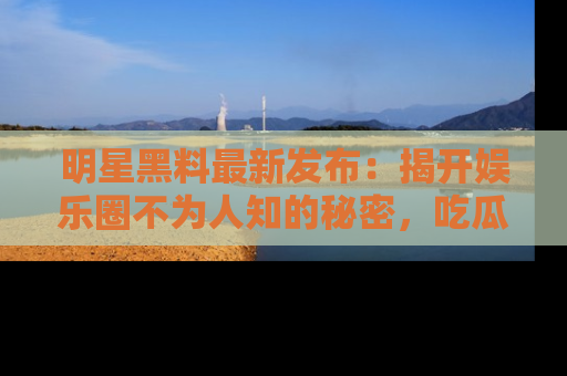 明星黑料最新发布：揭开娱乐圈不为人知的秘密，吃瓜者们请注意！