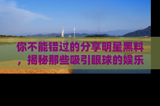 你不能错过的分享明星黑料，揭秘那些吸引眼球的娱乐新闻。