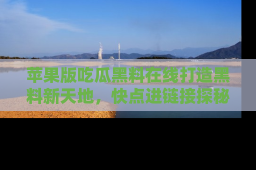 苹果版吃瓜黑料在线打造黑料新天地，快点进链接探秘！