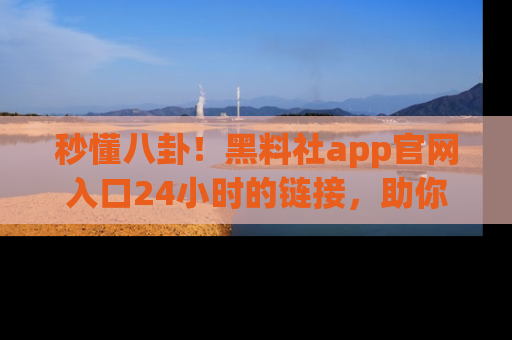 秒懂八卦！黑料社app官网入口24小时的链接，助你及时获取热搜焦点