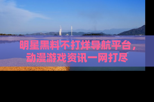 明星黑料不打烊导航平台，动漫游戏资讯一网打尽
