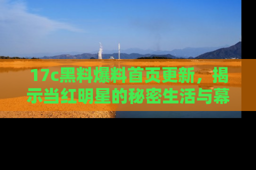 17c黑料爆料首页更新，揭示当红明星的秘密生活与幕后故事