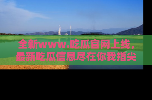 全新www.吃瓜官网上线，最新吃瓜信息尽在你我指尖！