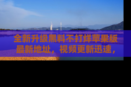 全新升级黑料不打烊苹果版最新地址，视频更新迅速，吃瓜从未如此精彩！