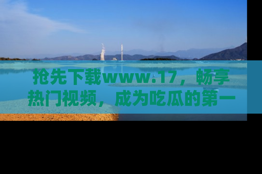 抢先下载www.17，畅享热门视频，成为吃瓜的第一手信息者！