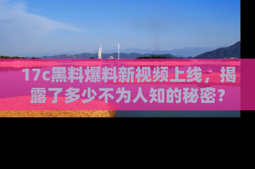 17c黑料爆料新视频上线，揭露了多少不为人知的秘密？