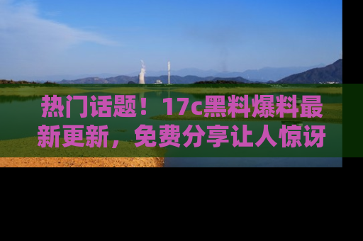 热门话题！17c黑料爆料最新更新，免费分享让人惊讶的事实！