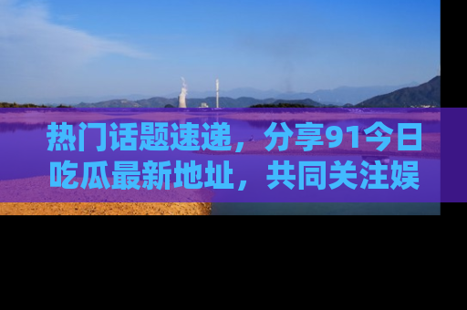 热门话题速递，分享91今日吃瓜最新地址，共同关注娱乐圈的风云变幻！