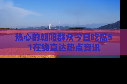 热心的朝阳群众今日吃瓜51在线直达热点资讯
