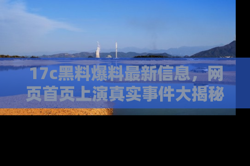 17c黑料爆料最新信息，网页首页上演真实事件大揭秘