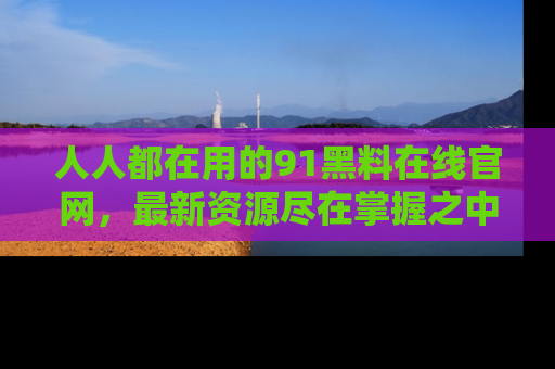 人人都在用的91黑料在线官网,最新资源尽在掌握之中