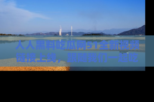 人人黑料吃瓜网51全新视频链接上线,跟随我们一起吃瓜围观!