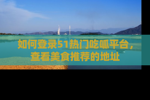 如何登录51热门吃呱平台,查看美食推荐的地址