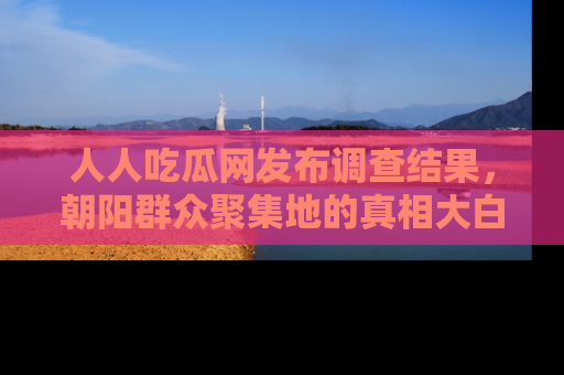 人人吃瓜网发布调查结果，朝阳群众聚集地的真相大白