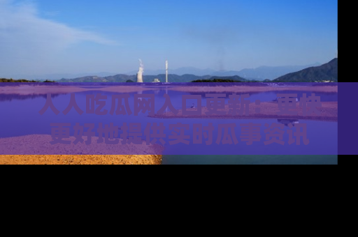 人人吃瓜网入口更新:更快更好地提供实时瓜事资讯