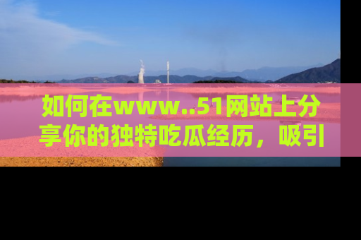 如何在www..51网站上分享你的独特吃瓜经历,吸引更多用户关注