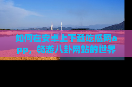 如何在安卓上下载吃瓜网app,畅游八卦网站的世界