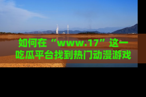 如何在“www.17”这一吃瓜平台找到热门动漫游戏风格的链接?