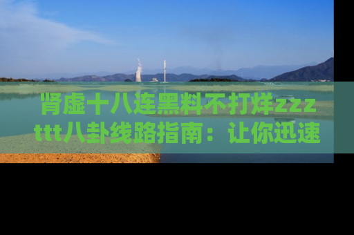 肾虚十八连黑料不打烊zzzttt八卦线路指南:让你迅速掌握热点事件脉络