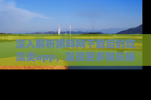 深入解析黑料网下载后的吃瓜类app,发现更多娱乐秘密