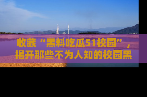 收藏“黑料吃瓜51校园”,揭开那些不为人知的校园黑幕!