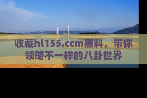 收藏hl155.ccm黑料,带你领略不一样的八卦世界