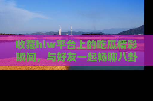 收藏hlw平台上的吃瓜精彩瞬间,与好友一起畅聊八卦趣闻!