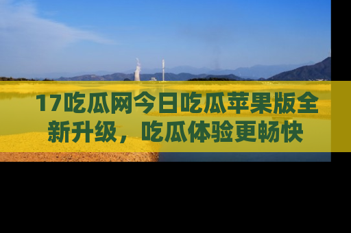 17吃瓜网今日吃瓜苹果版全新升级，吃瓜体验更畅快