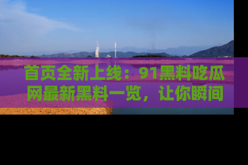 首页全新上线:91黑料吃瓜网最新黑料一览,让你瞬间掌握