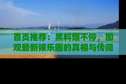 首页推荐:黑料爆不停,围观最新娱乐圈的真相与传闻