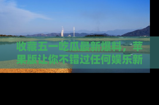 收藏五一吃瓜最新爆料，苹果版让你不错过任何娱乐新闻