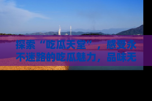 探索“吃瓜天堂”,感受永不迷路的吃瓜魅力,品味无尽的美食!