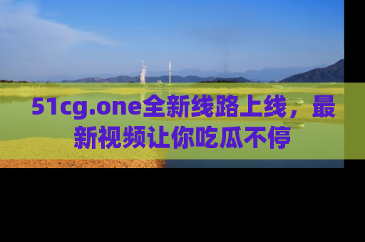 51cg.one全新线路上线，最新视频让你吃瓜不停