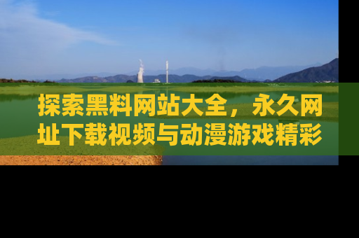 探索黑料网站大全,永久网址下载视频与动漫游戏精彩瞬间!