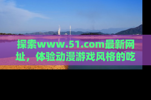 探索www.51.com最新网址,体验动漫游戏风格的吃瓜乐趣!