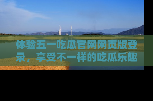 体验五一吃瓜官网网页版登录,享受不一样的吃瓜乐趣与互动体验