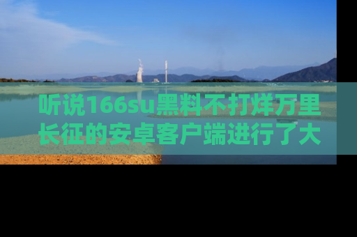 听说166su黑料不打烊万里长征的安卓客户端进行了大更新,八卦内容更加精彩与丰富!